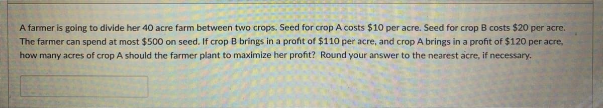A farmer is going to divide her 40 acre farm between two crops. Seed for crop A costs $10 per acre. Seed for crop B costs $20 per acre.
The farmer can spend at most $500 on seed. If crop B brings in a profit of $110 per acre, and crop A brings in a profit of $120 per acre,
how many acres of crop A should the farmer plant to maximize her profit? Round your answer to the nearest acre, if necessary.
