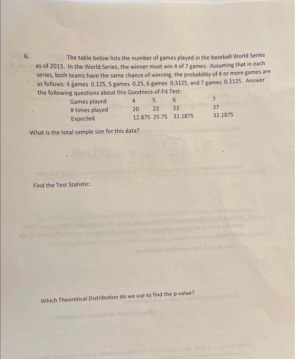 6.
The table below lists the number of games played in the baseball World Series
as of 2013. In the World Series, the winner must win 4 of 7 games. Assuming that in each
series, both teams have the same chance of winning, the probability of 4 or more games are
as follows: 4 games 0.125, 5 games 0.25, 6 games 0.3125, and 7 games 0.3125. Answer
the following questions about this Goodness-of-Fit Test:
Games played
# times played
4
6.
20
23
23
37
Expected
12.875 25.75 32.1875
32.1875
What is the total sample size for this data?
Find the Test Statistic:
Which Theoretical Distribution do we use to find the p-value?
