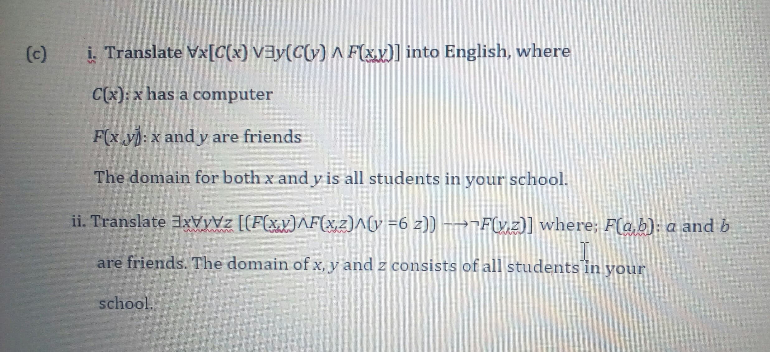 i. Translate Vx[C(x) V3y(C(v) A F(xy)] into English, where
C(x): x has a computer
F(x y): x and y are friends
The domain for both x and y is all students in your school.
ii. Translate 3xvyz [[F(xv)^F(xz)^(y =6 z)) -→¬F(y,z)] where; F(a,b): a and b
are friends. The domain of x, y and z consists of all students in your
school.
