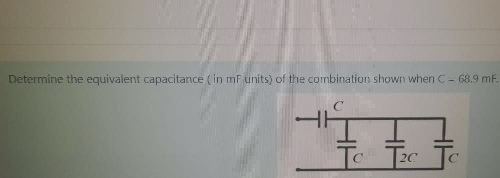 Determine the equivalent capacitance ( in mF units) of the combination shown when C = 68.9 mF.
|2C
