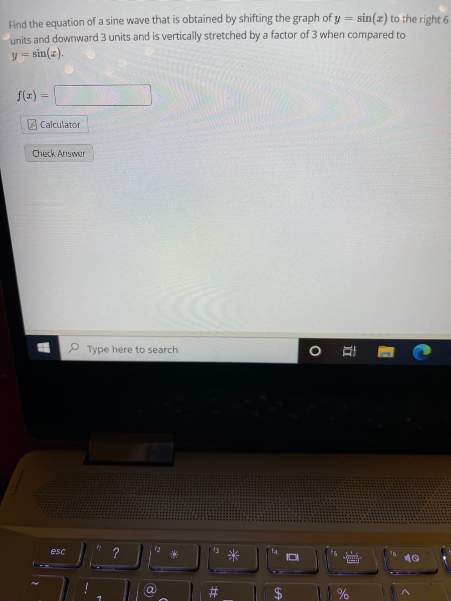 Find the equation of a sine wave that is obtained by shifting the graph of y = sin(x) to the right 6
units and downward 3 units and is vertically stretched by a factor of 3 when compared to
sin(a).
y =
f(x) =
Calculator
Check Answer
P Type here to search
esc
12
f3
米
fs
f6
立
