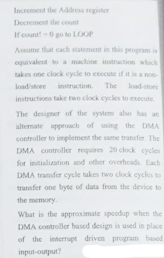 Increment the Address register
Decrement the count
If count! = 0 go to LOOP
Assume that each statement in this program is
equivalent to a machine instruction which
takes one clock cycle to execute if it is a non-
load/store
instruction.
The
load-store
instructions take two clock cycles to execute.
The designer of the system also has an
alternate approach of using the DMA
controller to implement the same transfer. The
DMA controller requires 20 clock cycles
for initialization and other overheads. Each
DMA transfer cycle takes two clock cycles to
transfer one byte of data from the device to
the memory.
What is the approximate speedup when the
DMA controller based design is used in place
of the interrupt driven program based
input-output?
