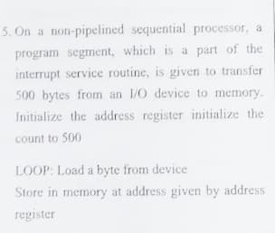 5. On a non-pipelined sequential processor, a
program segment, which is a part of the
interrupt service routine, is given to transfer
500 bytes from an 1/O device to memory.
Initialize the address register initialize the
count to 500
LOOP: Load a byte from device
Store in memory at address given by address
register
