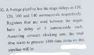 2. A 4-sage pipeline has the stape delays as 150.
120, 160 and 140 nncseconds respectively.
Rogisters thal are used batween the slages
have a delay of 5 ranoseconds cach.
Assuming conit clocking rate, the total
time Isken to pracess 1000 data items on this
ppeline will be
