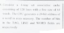 S. Consider a 4-way set associative cache
consisting of 128 lines with a line size of 64
words. The CPU generates a 20-bit address of
a word in main memory. The number of bits
in the TAG, LINE and WORD fields are
respectively

