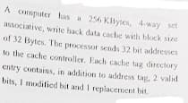 A computer has a 256 KBytes, 4-way set
associative, write hack data cache with block size
of 32 Bytes. Thc processor sends 32 bit addresses
to the cache controller. Each cache tag directory
entry contains, in addition to address tag, 2 valid
bits, I modified bit and I replacement bit.
