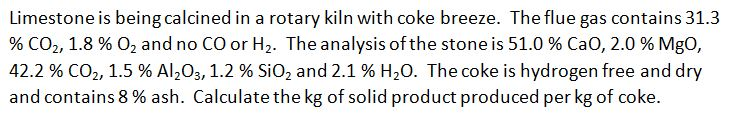 Limestone is being calcined in a rotary kiln with coke breeze. The flue gas contains 31.3
% CO2, 1.8 % O2 and no CO or H2. The analysis of the stone is 51.0 % CaO, 2.0 % MgO,
42.2 % CO2, 1.5 % Al,O3, 1.2 % SiO, and 2.1 % H20. The coke is hydrogen free and dry
and contains 8 % ash. Calculate the kg of solid product produced per kg of coke.
