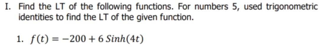 I. Find the LT of the following functions. For numbers 5, used trigonometric
identities to find the LT of the given function.
1. f(t) = –200 + 6 Sinh(4t)
