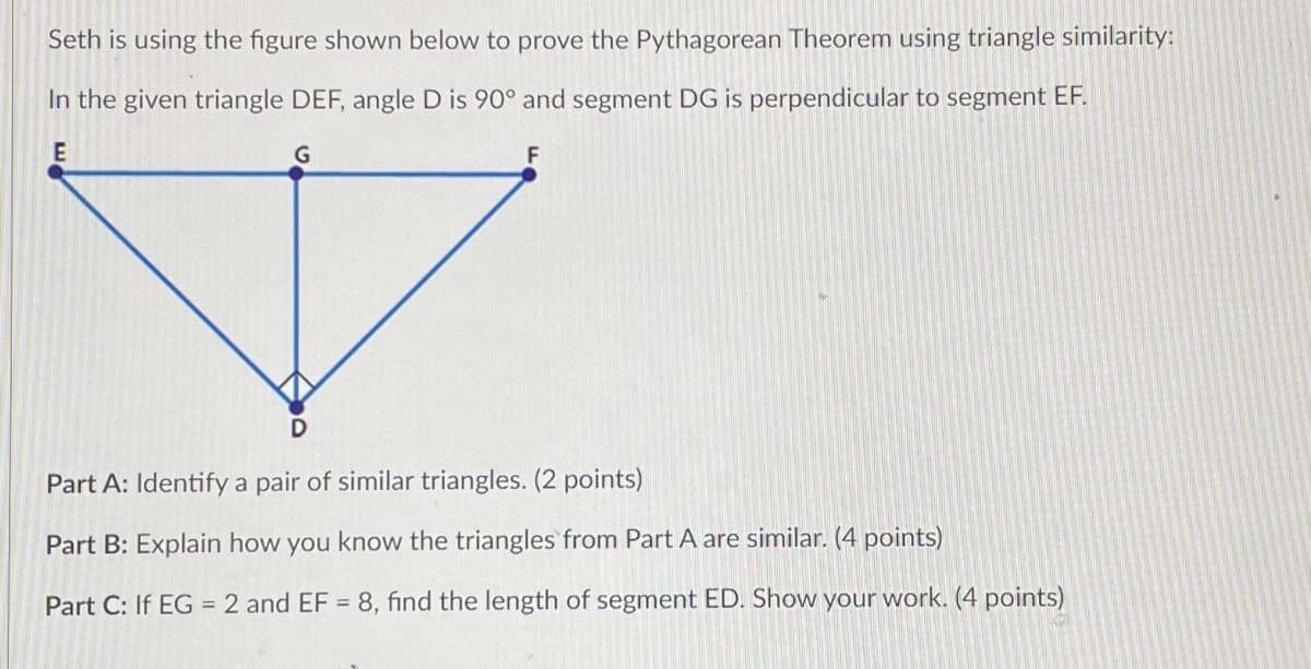 Seth is using the figure shown below to prove the Pythagorean Theorem using triangle similarity:
In the given triangle DEF, angle D is 90° and segment DG is perpendicular to segment EF.
E
F
Part A: Identify a pair of similar triangles. (2 points)
Part B: Explain how you know the triangles from Part A are similar. (4 points)
Part C: If EG = 2 and EF = 8, find the length of segment ED. Show your work. (4 points)
