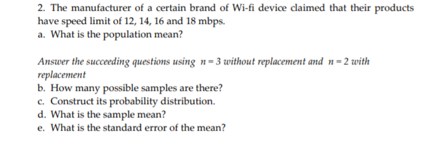 2. The manufacturer of a certain brand of Wi-fi device claimed that their products
have speed limit of 12, 14, 16 and 18 mbps.
a. What is the population mean?
Answer the succeeding questions using n=3 without replacement and n=2 with
replacement
b. How many possible samples are there?
c. Construct its probability distribution.
d. What is the sample mean?
e. What is the standard error of the mean?
