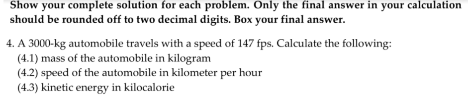 Show your complete solution for each problem. Only the final answer in your calculation
should be rounded off to two decimal digits. Box your final answer.
4. A 3000-kg automobile travels with a speed of 147 fps. Calculate the following:
(4.1) mass of the automobile in kilogram
(4.2) speed of the automobile in kilometer per hour
(4.3) kinetic energy in kilocalorie
