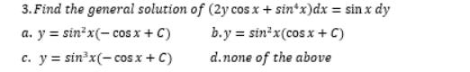 3. Find the general solution of (2y cos x + sin*x)dx = sin x dy
b.y = sin x(cos x + C)
y = sin?x(- cos x + C)
c. y = sin³x(- cos x + C)
a.
d.none of the above
