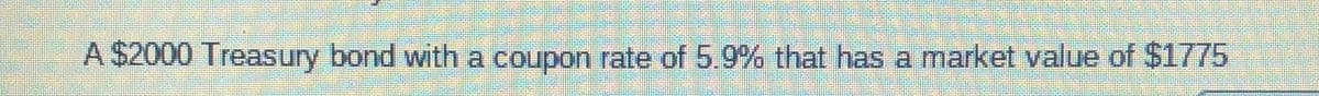 A $2000 Treasury bond with a coupon rate of 5.9% that has a market value of $1775
