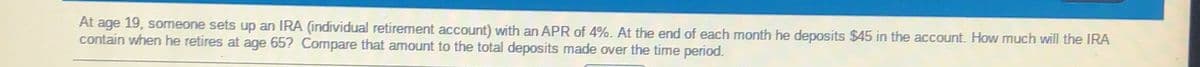 At age 19, someone sets up an IRA (individual retirement account) with an APR of 4%. At the end of each month he deposits $45 in the account. How much will the IRA
contain when he retires at age 65? Compare that amount to the total deposits made over the time period.
