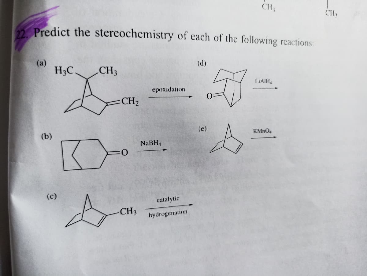 CH3
CH3
2 Predict the stereochemistry of each of the following reactions:
(a)
H3C.
(d)
CH3
LIAIH4
epoxidation
CH2
(е)
KMNO4
(b)
NaBH4
(c)
catalytic
CH3
hydrogenation
