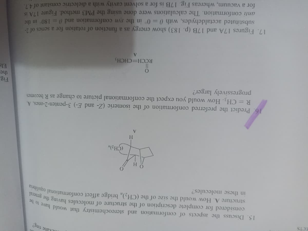 ILkane ring?
15. Discuss the aspects of conformation and stereochemistry that would have
considered for complete description of the structure of molecules having the
general
in these molecules?
H.
(CH2)
H.
16. Predict the preferred conformation of the isomeric (Z- and E-) 3-penten-2-ones, A,
R = CH3. How would you expect the conformational picture to change as R becomes
progressively larger?
Fig
the
RCCH=CHCH3
V.
17. Figures 17A and 17B (p. 183) show energy as a function of rotation for a series of 2-
substituted acetaldehydes, with 0= 0° in the syn conformation and 0 = 180 in the
anti conformation. The calculations were done using the PM3 method. Figure 17A IS
for a vacuum, whereas Fig. 17B is for a solvent cavity with a dielectric constant of 4.7.
structure A. How would the size of the (CH,), bridge affect conformational cquilibria
