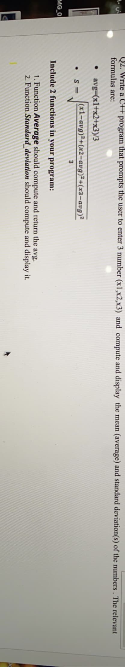 Q2. Write a C+ program that prompts the user to enter 3 number (x1,x2,x3) and compute and display the mean (average) and standard deviation(s) of the numbers . The relevant
formulas are:
• avg=(x1+x2+x3)/3
(x1-avg)²+(x2-avg)²+(x3-avg)²
S =
MG_O
Include 2 functions in your program:
1. Function Average should compute and return the
2. Function Standard_deviation should compute and display it.
avg.
