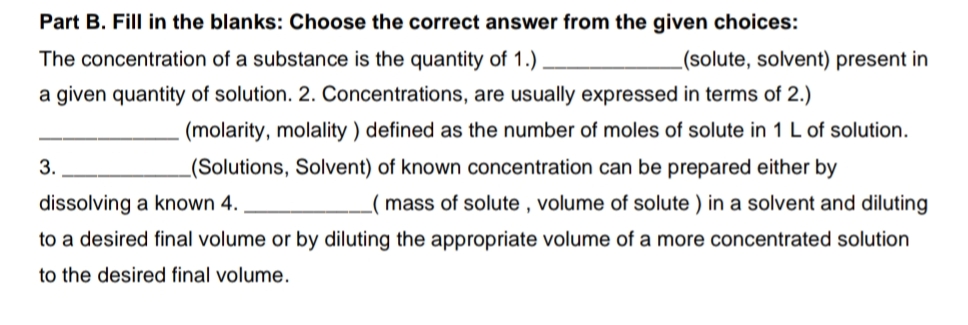 Part B. Fill in the blanks: Choose the correct answer from the given choices:
The concentration of a substance is the quantity of 1.)
(solute, solvent) present in
a given quantity of solution. 2. Concentrations, are usually expressed in terms of 2.)
(molarity, molality ) defined as the number of moles of solute in 1 L of solution.
3.
_(Solutions, Solvent) of known concentration can be prepared either by
dissolving a known 4.
mass of solute , volume of solute ) in a solvent and diluting
to a desired final volume or by diluting the appropriate volume of a more concentrated solution
to the desired final volume.
