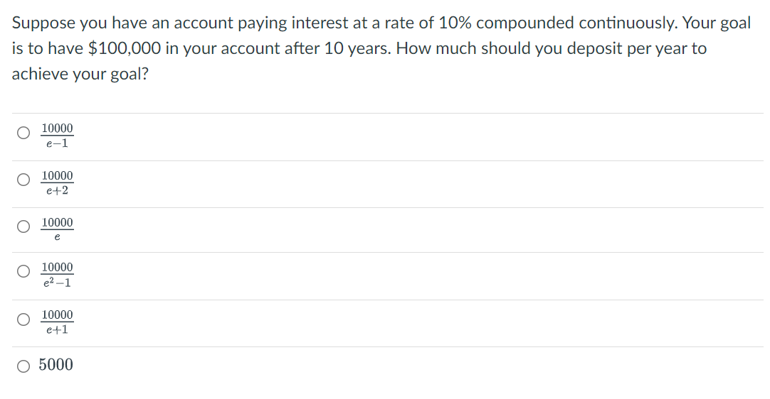 Suppose you have an account paying interest at a rate of 10% compounded continuously. Your goal
is to have $100,000 in your account after 10 years. How much should you deposit per year to
achieve your goal?
10000
e-1
10000
e+2
10000
e
O 10000
e2 -1
10000
e+1
O 5000
