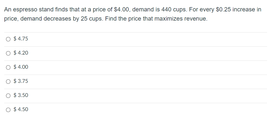 An espresso stand finds that at a price of $4.00, demand is 440 cups. For every $0.25 increase in
price, demand decreases by 25 cups. Find the price that maximizes revenue.
O $ 4.75
O $ 4.20
O $ 4.00
$ 3.75
$ 3.50
O $ 4.50

