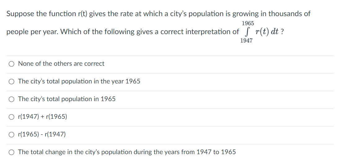 Suppose the function r(t) gives the rate at which a city's population is growing in thousands of
1965
people per year. Which of the following gives a correct interpretation of r(t) dt ?
1947
O None of the others are correct
O The city's total population in the year 1965
O The city's total population in 1965
O r(1947) + r(1965)
O r(1965) - r(1947)
O The total change in the city's population during the years from 1947 to 1965
