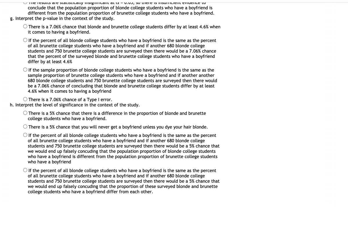 TIME TESUtLS are staLISTICatty iTISig icamt al u - U.0J, SU LTTETE IS INSUTTICIENT EViueice LU
conclude that the population proportion of blonde college students who have a boyfriend is
different from the population proportion of brunette college students who have a boyfriend.
g. Interpret the p-value in the context of the study.
There is a 7.06% chance that blonde and brunette college students differ by at least 4.6% when
it comes to having a boyfriend.
O If the percent of all blonde college students who have a boyfriend is the same as the percent
of all brunette college students who have a boyfriend and if another 680 blonde college
students and 750 brunette college students are surveyed then there would be a 7.06% chance
that the percent of the surveyed blonde and brunette college students who have a boyfriend
differ by at least 4.6%
O If the sample proportion of blonde college students who have a boyfriend is the same as the
sample proportion of brunette college students who have a boyfriend and if another another
680 blonde college students and 750 brunette college students are surveyed then there would
be a 7.06% chance of concluding that blonde and brunette college students differ by at least
4.6% when it comes to having a boyfriend
There is a 7.06% chance of a Type I error.
h. Interpret the level of significance in the context of the study.
O There is a 5% chance that there is a difference in the proportion of blonde and brunette
college students who have a boyfriend.
There is a 5% chance that you will never get a boyfriend unless you dye your hair blonde.
If the percent of all blonde college students who have a boyfriend is the same as the percent
of all brunette college students who have a boyfriend and if another 680 blonde college
students and 750 brunette college students are surveyed then there would be a 5% chance that
we would end up falsely concuding that the population proportion of blonde college students
who have a boyfriend is different from the population proportion of brunette college students
who have a boyfriend
O If the percent of all blonde college students who have a boyfriend is the same as the percent
of all brunette college students who have a boyfriend and if another 680 blonde college
students and 750 brunette college students are surveyed then there would be a 5% chance that
we would end up falsely concuding that the proportion of these surveyed blonde and brunette
college students who have a boyfriend differ from each other.
