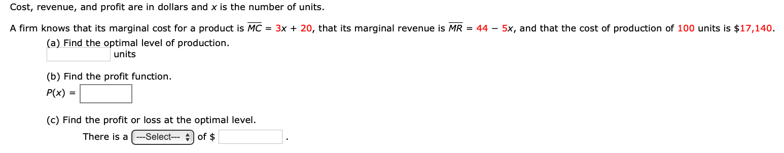 Cost, revenue, and profit are in dollars and x is the number of units.
A firm knows that its marginal cost for a product is MC = 3x + 20, that its marginal revenue is MR = 44 – 5x, and that the cost of production of 100 units is $17,140.
(a) Find the optimal level of production.
units
