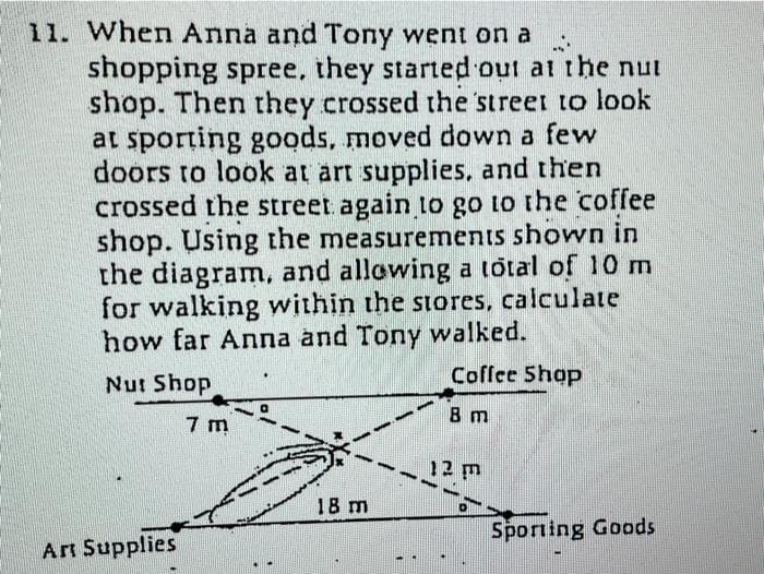 11. When Anna and Tony went on a
shopping spree, they started out at the nut
shop. Then they crossed the street to look
at sporting goods, moved down a few
doors to look at art supplies, and then
crossed the street again 1o go to the coffee
shop. Using the measurements shown in
the diagram, and allowing a total of 10 m
for walking within the siores, calculate
how far Anna and Tony walked.
Coffee Shop
Nut Shop
7 m
8 m
12 m
18 m
Sporting Goods
Art Supplies
