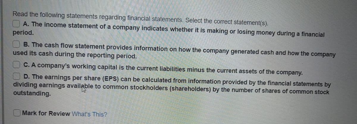 Read the following statements regarding financial statements. Select the correct statement(s).
A. The income statement of a company indicates whether it is making or losing money during a financial
period.
B. The cash flow statement provides information on how the company generated cash and how the
used its cash during the reporting period.
company
C. A company's working capital is the current liabilities minus the current assets of the company.
D. The earnings per share (EPS) can be calculated from information provided by the financial statements by
dividing earnings available to common stockholders (shareholders) by the number of shares of common stock
outstanding.
Mark for Review What's This?

