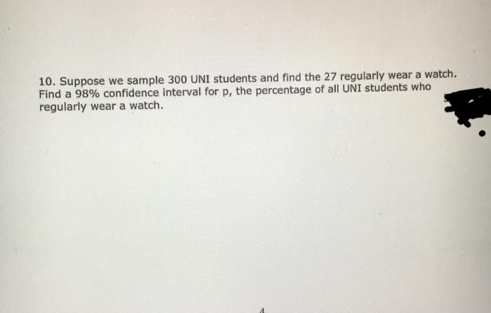 10. Suppose we sample 300 UNI students and find the 27 regularly wear a watch.
Find a 98% confidence interval for p, the percentage of all UNI students who
regularly wear a watch.
