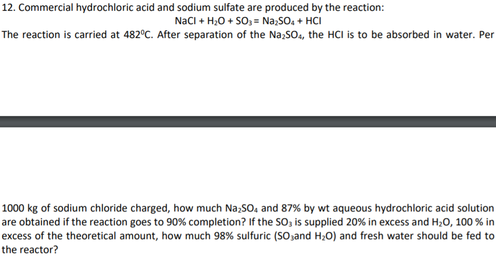 12. Commercial hydrochloric acid and sodium sulfate are produced by the reaction:
NaCl + H2O + SO3 = Na2SO4 + HCI
The reaction is carried at 482°C. After separation of the NażSO4, the HCI is to be absorbed in water. Per
1000 kg of sodium chloride charged, how much NażSO4 and 87% by wt aqueous hydrochloric acid solution
are obtained if the reaction goes to 90% completion? If the SO3 is supplied 20% in excess and H2O, 100 % in
excess of the theoretical amount, how much 98% sulfuric (SO3and H2O) and fresh water should be fed to
the reactor?
