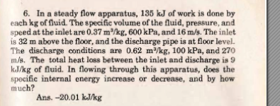 6. In a steady flow apparatus, 135 kJ of work is done by
each kg of fluid. The specific volume of the fluid, pressure, and
speed at the inlet are 0.37 m/kg, 600 kPa, and 16 m/s. The inlet
is 32 m above the floor, and the discharge pipe is at floor level.
The discharge conditions are 0.62 m/kg, 100 kPa, and 270
m/s. The total heat loss between the inlet and discharge is 9
kJ/kg of fluid. In flowing through this apparatus, does the
specific internal energy increase or decrease, and by how
much?
Ans. -20.01 kJ/kg
