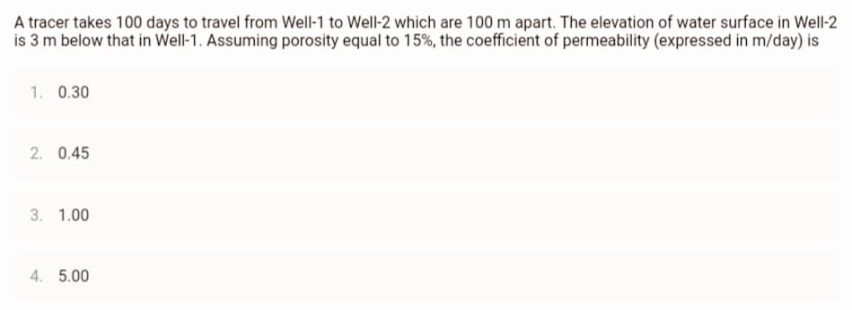 A
tracer takes 100 days to travel from Well-1 to Well-2 which are 100 m apart. The elevation of water surface in Well-2
is 3 m below that in Well-1. Assuming porosity equal to 15%, the coefficient of permeability (expressed in m/day) is
1. 0.30
2. 0.45
3. 1.00
4. 5.00