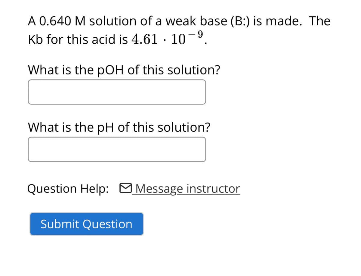 A 0.640 M solution of a weak base (B:) is made. The
Kb for this acid is 4.61 10-9
What is the pOH of this solution?
What is the pH of this solution?
Question Help: Message instructor
Submit Question