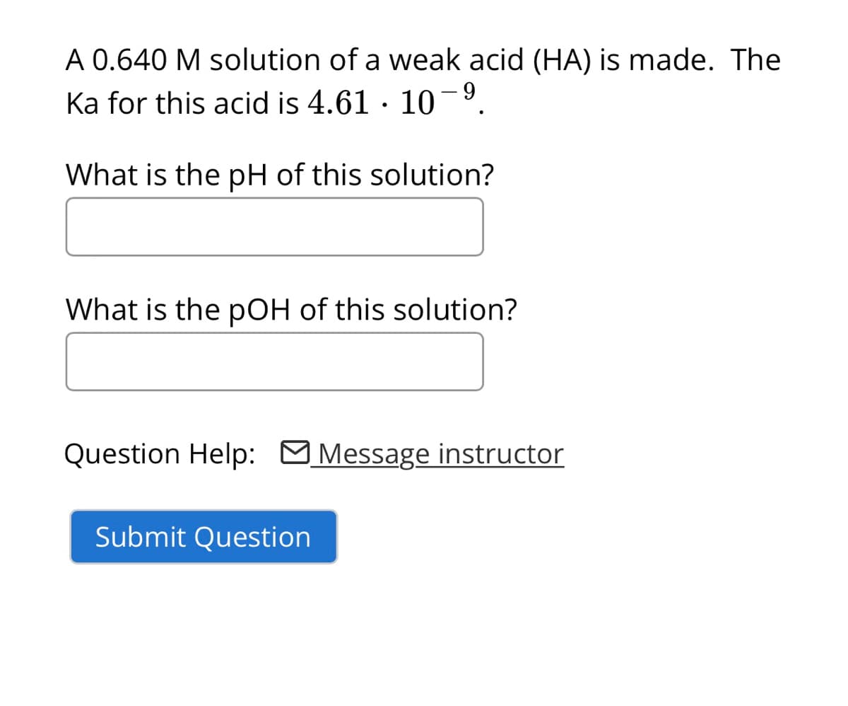 A 0.640 M solution of a weak acid (HA) is made. The
Ka for this acid is 4.61 · 10-9
What is the pH of this solution?
What is the pOH of this solution?
Question Help: □ Message instructor
Submit Question