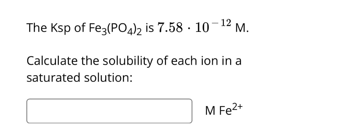 12
The Ksp of Fe3(PO4)2 is 7.58 · 10 M.
Calculate the solubility of each ion in a
saturated solution:
M Fe²+