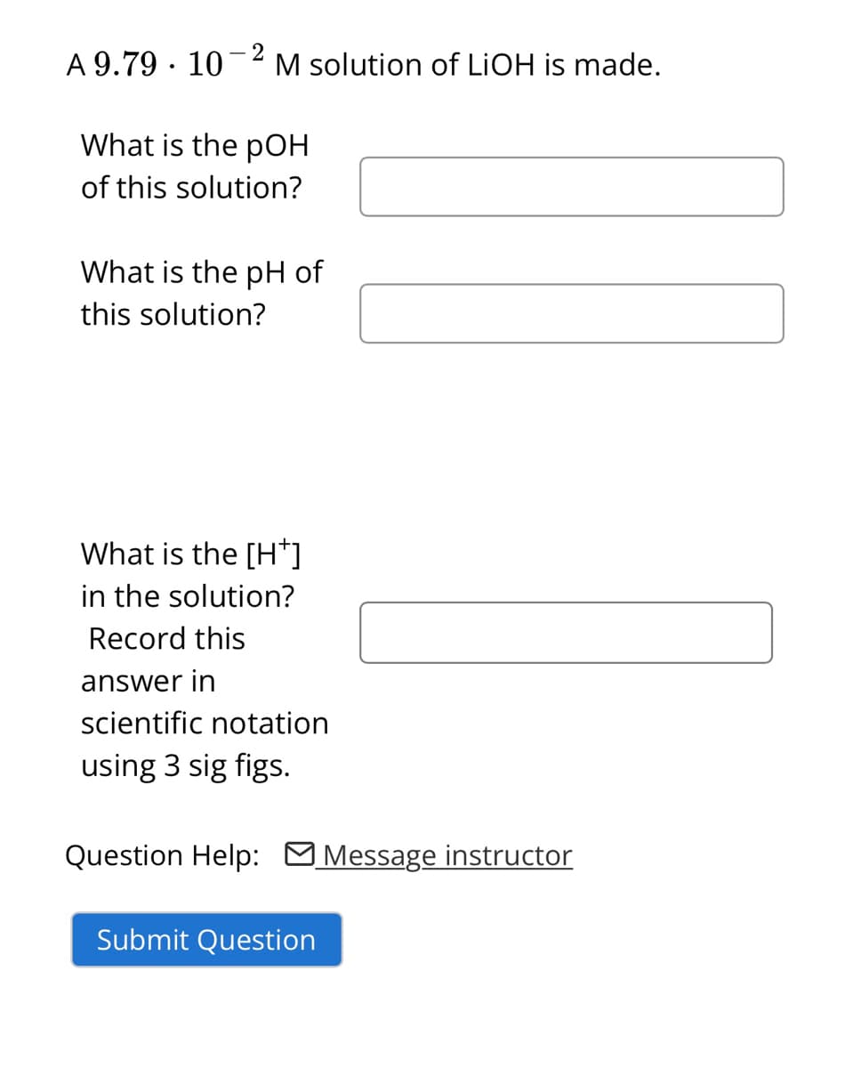 A 9.79 10-2 M solution of LiOH is made.
What is the pOH
of this solution?
What is the pH of
this solution?
What is the [H*]
in the solution?
Record this
answer in
scientific notation
using 3 sig figs.
Question Help: Message instructor
Submit Question