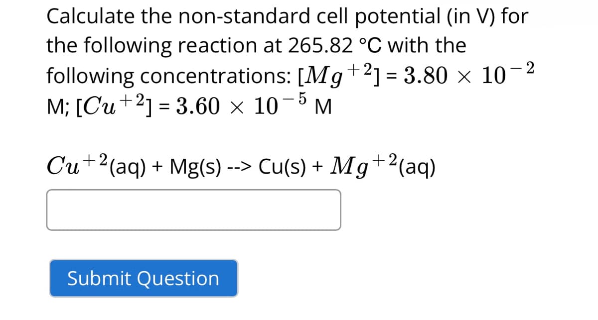 Calculate the non-standard cell potential (in V) for
the following reaction at 265.82 °C with the
following concentrations: [Mg +21= 3.80 x 10
M; [Cu +2] = 3.60 × 107 M
-2
- 5
Cu +2(aq) + Mg(s) --> Cu(s) + Mg+2 (aq)
Submit Question