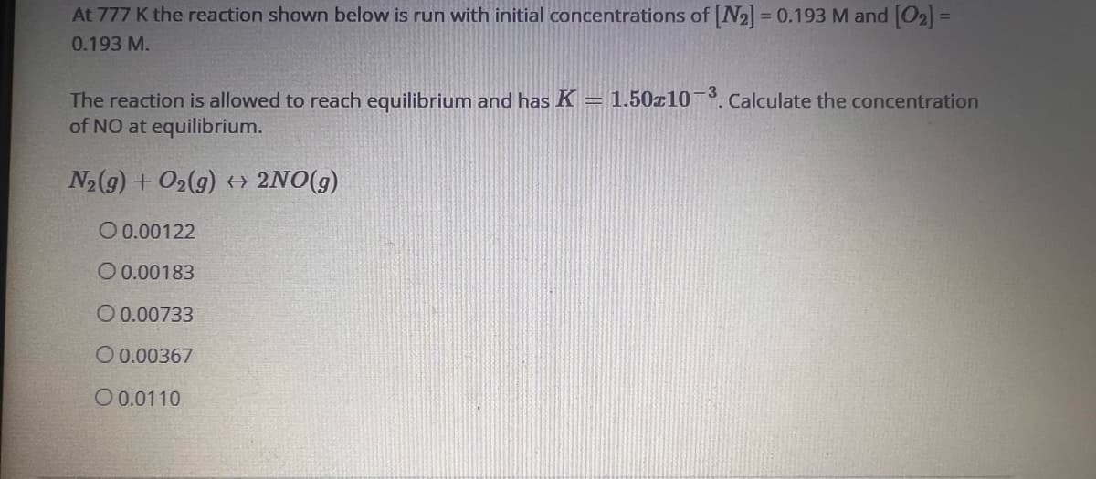 At 777 K the reaction shown below is run with initial concentrations of [N₂] = 0.193 M and [0₂] =
0.193 M.
The reaction is allowed to reach equilibrium and has K = 1.50x10-³. Calculate the concentration
of NO at equilibrium.
N₂(g) + O₂(g) → 2NO(g)
0.00122
O 0.00183
O 0.00733
O 0.00367
O 0.0110
-3