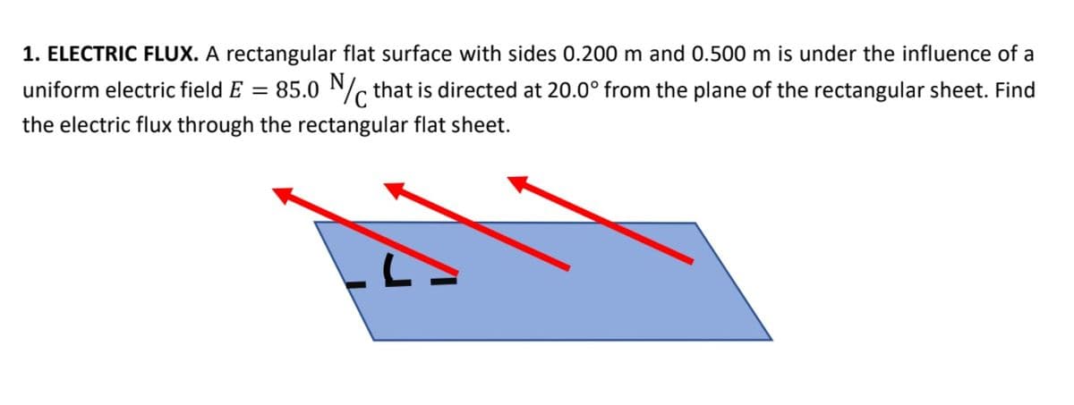 1. ELECTRIC FLUX. A rectangular flat surface with sides 0.200 m and 0.500 m is under the influence of a
uniform electric field E = 85.0 Nc that is directed at 20.0° from the plane of the rectangular sheet. Find
%3D
the electric flux through the rectangular flat sheet.
