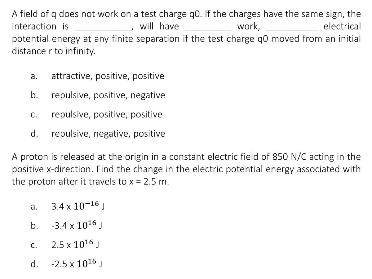 A field of q does not work on a test charge q0. If the charges have the same sign, the
interaction is
will have
work,
electrical
potential energy at any finite separation if the test charge q0 moved from an initial
distance r to infinity.
а.
attractive, positive, positive
b.
repulsive, positive, negative
С.
repulsive, positive, positive
d.
repulsive, negative, positive
A proton is released at the origin in a constant electric field of 850 N/C acting in the
positive x-direction. Find the change in the electric potential energy associated with
the proton after it travels to x = 2.5 m.
%D
3.4 x 10-16 ,
a.
b.
-3.4 x 1016 J
С.
2.5 x 1016 j
d.
-2.5 x 1016 J
