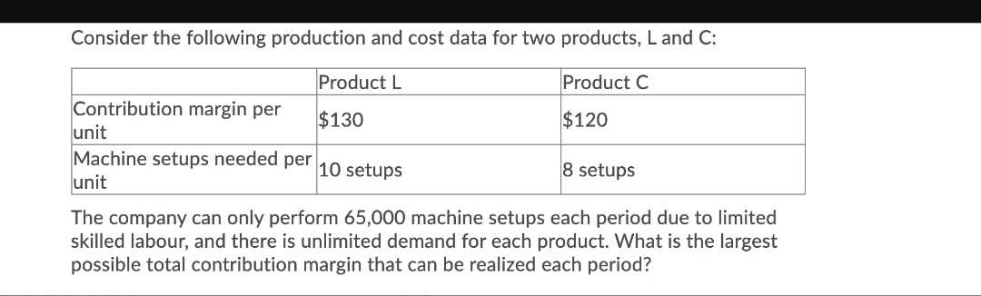 Consider the following production and cost data for two products, L and C:
Product L
Product C
Contribution margin per
unit
Machine setups needed
unit
$130
$120
per
10 setups
8 setups
The company can only perform 65,000 machine setups each period due to limited
skilled labour, and there is unlimited demand for each product. What is the largest
possible total contribution margin that can be realized each period?
