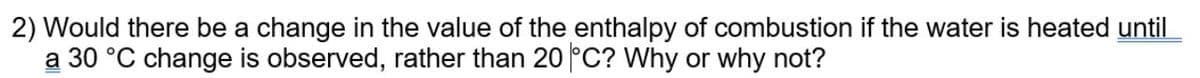 2) Would there be a change in the value of the enthalpy of combustion if the water is heated until
a 30 °C change is observed, rather than 20 °C? Why or why not?
