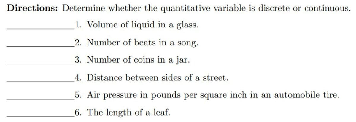Directions: Determine whether the quantitative variable is discrete or continuous.
1. Volume of liquid in a glass.
2. Number of beats in a song.
3. Number of coins in a jar.
4. Distance between sides of a street.
5. Air pressure in pounds per square inch in an automobile tire.
6. The length of a leaf.
