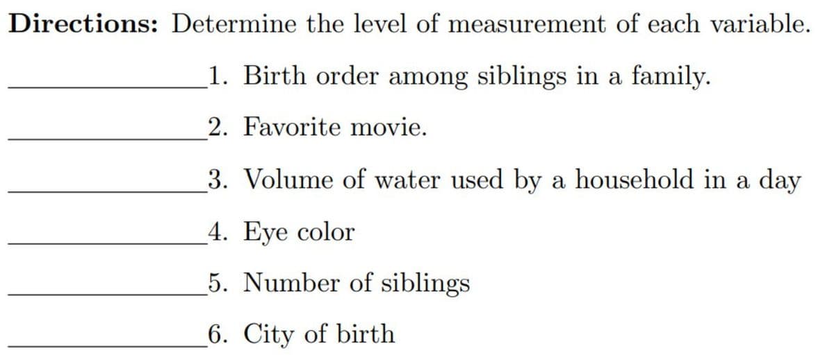 Directions: Determine the level of measurement of each variable.
_1. Birth order among siblings in a family.
2. Favorite movie.
3. Volume of water used by a household in a day
_4. Eye color
5. Number of siblings
6. City of birth
