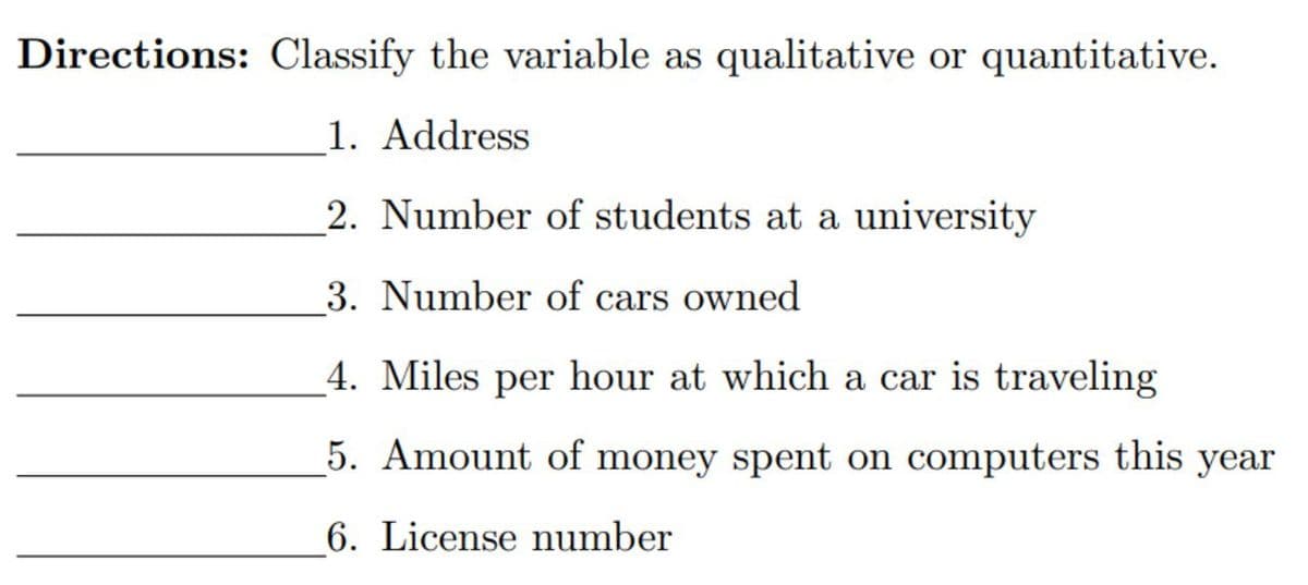 Directions: Classify the variable as qualitative or quantitative.
_1. Address
2. Number of students at a university
3. Number of cars owned
_4. Miles per hour at which a car is traveling
5. Amount of money spent on computers this year
6. License number
