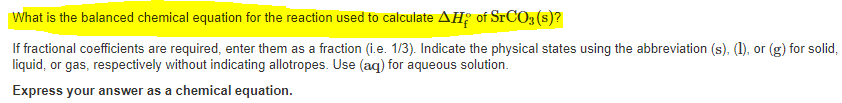 What is the balanced chemical equation for the reaction used to calculate AH; of SrCO3 (s)?
If fractional coefficients are required, enter them as a fraction (i.e. 1/3). Indicate the physical states using the abbreviation (s), (1), or (g) for solid,
liquid, or gas, respectively without indicating allotropes. Use (aq) for aqueous solution.
Express your answer as a chemical equation.
