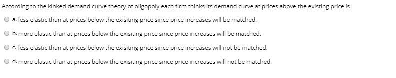 According to the kinked demand curve theory of oligopoly each firm thinks its demand curve at prices above the existing price is
a. less elastic than at prices below the exisiting price since price increases will be matched.
b. more elastic than at prices below the exisiting price since price increases will be matched.
c. less elastic than at prices below the exisiting price since price increases will not be matched.
d. more elastic than at prices below the exisiting price since price increases will not be matched.
