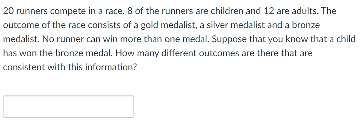 20 runners compete in a race. 8 of the runners are children and 12 are adults. The
outcome of the race consists of a gold medalist, a silver medalist and a bronze
medalist. No runner can win more than one medal. Suppose that you know that a child
has won the bronze medal. How many different outcomes are there that are
consistent with this information?
