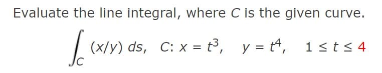 Evaluate the line integral, where C is the given curve.
| (x/y) ds, C: x = t³, y = t4, 1sts 4
